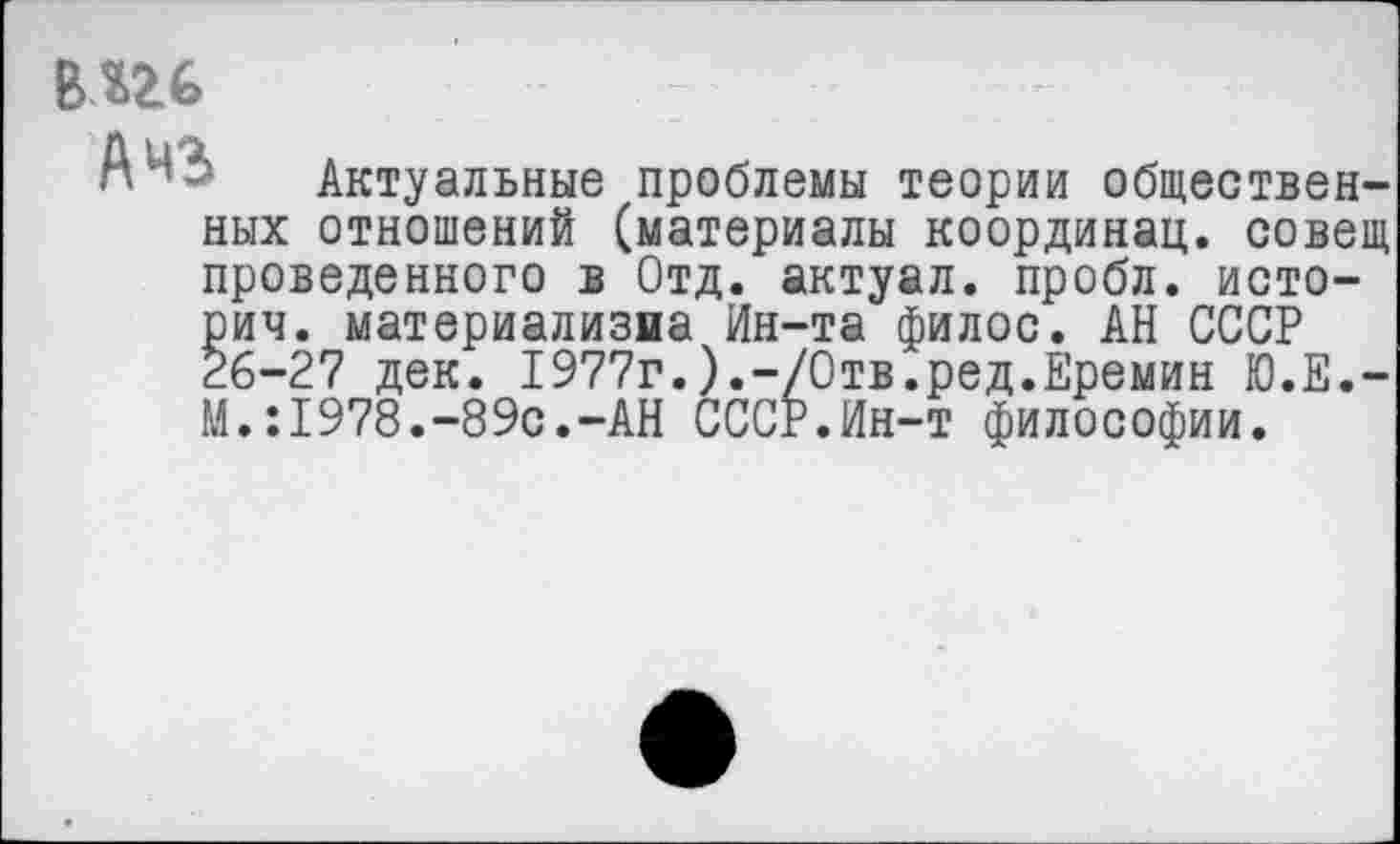 ﻿В«26
А чз Актуальные проблемы теории общественных отношений (материалы координац. совещ проведенного в Отд. актуал. пробл. истории. материализма Ин-та филос. АН СССР 26-27 дек. 1977г.).-/000.ред.Еремин Ю.Е.-М. :1978.-89с.-АН СССР.Ин-т философии.